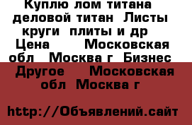 Куплю лом титана - деловой титан. Листы, круги, плиты и др. › Цена ­ 1 - Московская обл., Москва г. Бизнес » Другое   . Московская обл.,Москва г.